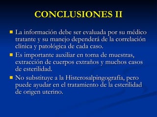 CONCLUSIONES II La información debe ser evaluada por su médico tratante y su manejo dependerá de la correlación clínica y patológica de cada caso. Es importante auxiliar en toma de muestras, extracción de cuerpos extraños y muchos casos de esterilidad. No substituye a la Histerosalpingografía, pero puede ayudar en el tratamiento de la esterilidad de origen uterino. 