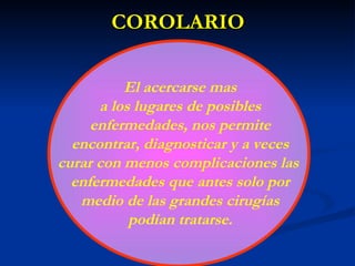 COROLARIO El acercarse mas a los lugares de posibles enfermedades, nos permite encontrar, diagnosticar y a veces curar con menos complicaciones las  enfermedades que antes solo por medio de las grandes cirugías podían tratarse. 