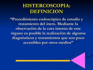 HISTERCOSCOPIA: DEFINICION “ Procedimiento endoscópico de estudio y tratamiento del útero. Mediante la observación de la cara interna de este órgano es posible la realización de algunos diagnósticos y tratamientos que son poco accesibles por otros medios” 