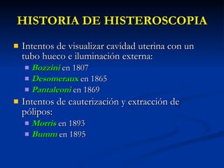 HISTORIA DE HISTEROSCOPIA Intentos de visualizar cavidad uterina con un tubo hueco e iluminación externa: Bozzini   en 1807 Desomeraux  en 1865 Pantaleoni  en 1869 Intentos de cauterización y extracción de pólipos: Morris  en 1893 Bumm   en 1895 