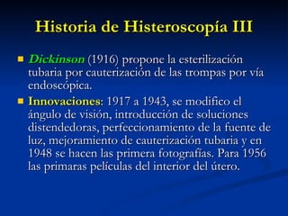 Historia de Histeroscopía III Dickinson   (1916) propone la esterilización tubaria por cauterización de las trompas por vía endoscópica. Innovaciones : 1917 a 1943, se modifico el ángulo de visión, introducción de soluciones distendedoras, perfeccionamiento de la fuente de luz, mejoramiento de cauterización tubaria y en 1948 se hacen las primera fotografías. Para 1956 las primaras películas del interior del útero. 