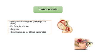 COMPLICACIONES
• Reacciones Vasovagales (disminuye TA,
dolor)
• Perforación uterina
• Sangrado
• Diseminación de las células cancerosas
 