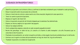 • Identifica al paciente con la historia clínica y confirma la identidad verbalmente para trasladarlo a sala quirúrgica.
• Educar al paciente sobre los procesos de su atención
• Colocar el electrodo de retorno o placa neutra en el área muscular alejada de la zona operatoria.
• Tener en cuenta la posición dl paciente.
• Empieza el registro del check list.
• Coloca a la paciente en posición de litotomía después que la anestesia fue administrada.
• Expone con técnica aséptica la ropa estéril del paquete
• Colocar los campos estériles
• Vierte yodopovilona espuma y solución en cada recipiente pequeño de metal
• Recibe del ginecólogo: el cable de luz y lo conecta a la fuente el cable monopolar o de alta frecuencia que va
conectado al electrocauterio.
• Finalizado el procedimiento, se recibe la muestra extraída y rotula según el protocolo establecido por la institución.
• Continua con el registro de datos del procedimiento en hoja de check list, hoja de enfermería.
• Trasladar al paciente a la unidad de recuperación.
CUIDADOS INTRAOPERATORIO:
 