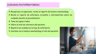  Recepciona a la apaciente, recibe el reporte del medico anestesiólogo
 Recibe el reporte de enfermera circulante o instrumentista sobre los
cuidados durante el procedimiento.
 Toma de signos vitales.
 Valora el nivel de conciencia del paciente.
 Registra los cuidados en la hoja de enfermería.
 Coordina con el medico anestesiólogo el alta del paciente.
CUIDADOS POSTOPERATORIOS:
 