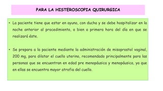 PARA LA HISTEROSCOPIA QUIRURGICA
• La paciente tiene que estar en ayuno, con ducha y se debe hospitalizar en la
noche anterior al procedimiento, o bien a primera hora del día en que se
realizará éste.
• Se prepara a la paciente mediante la administración de misoprostol vaginal,
200 mg, para dilatar el cuello uterino, recomendado principalmente para las
personas que se encuentran en edad pre menopáusica y menopáusica, ya que
en ellas se encuentra mayor atrofia del cuello.
 