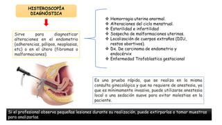  Hemorragia uterina anormal.
 Alteraciones del ciclo menstrual.
 Esterilidad e infertilidad
 Sospecha de malformaciones uterinas.
 Localización de cuerpos extraños (DIU,
restos abortivos).
 Dx. De carcinoma de endometrio y
endocérvix
 Enfermedad Trofoblastica gestacional
HISTEROSCOPÍA
DIAGNÓSTICA
Es una prueba rápida, que se realiza en la misma
consulta ginecológica y que no requiere de anestesia, ya
que es mínimamente invasiva, puede utilizarse anestesia
local o una sedación suave para evitar molestias en la
paciente.
Sirve para diagnosticar
alteraciones en el endometrio
(adherencias, pólipos, neoplasias,
etc) o en el útero (fibromas o
malformaciones).
Si el profesional observa pequeñas lesiones durante su realización, puede extirparlas o tomar muestras
para analizarlas.
 