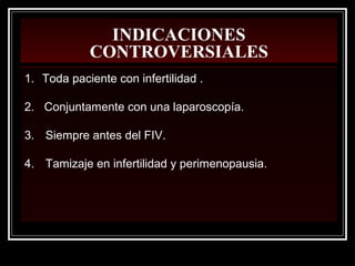 INDICACIONES
CONTROVERSIALES
1. Toda paciente con infertilidad .
2. Conjuntamente con una laparoscopía.
3. Siempre antes del FIV.
4. Tamizaje en infertilidad y perimenopausia.
 