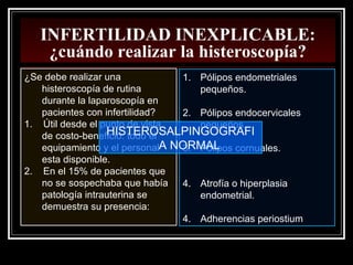 INFERTILIDAD INEXPLICABLE:
¿cuándo realizar la histeroscopía?
¿Se debe realizar una
histeroscopía de rutina
durante la laparoscopía en
pacientes con infertilidad?
1. Útil desde el punto de vista
de costo-beneficio: todo el
equipamiento y el personal
esta disponible.
2. En el 15% de pacientes que
no se sospechaba que había
patología intrauterina se
demuestra su presencia:
1. Pólipos endometriales
pequeños.
2. Pólipos endocervicales
pequeños.
3. Pólipos cornuales.
4. Atrofía o hiperplasia
endometrial.
4. Adherencias periostium
HISTEROSALPINGOGRAFI
A NORMAL
 