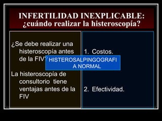 INFERTILIDAD INEXPLICABLE:
¿cuándo realizar la histeroscopía?
¿Se debe realizar una
histeroscopía antes
de la FIV?
La histeroscopía de
consultorio tiene
ventajas antes de la
FIV
1. Costos.
2. Efectividad.
HISTEROSALPINGOGRAFI
A NORMAL
 