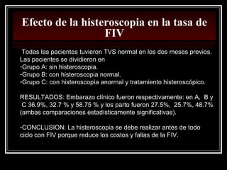Efecto de la histeroscopia en la tasa de
FIV
Todas las pacientes tuvieron TVS normal en los dos meses previos.
Las pacientes se dividieron en
-Grupo A: sin histeroscopia.
-Grupo B: con histeroscopia normal.
-Grupo C: con histeroscopìa anormal y tratamiento histeroscópico.
RESULTADOS: Embarazo clínico fueron respectivamente: en A, B y
C 36.9%, 32.7 % y 58.75 % y los parto fueron 27.5%, 25.7%, 48.7%
(ambas comparaciones estadísticamente significativas).
-CONCLUSION: La histeroscopia se debe realizar antes de todo
ciclo con FIV porque reduce los costos y fallas de la FIV.
 