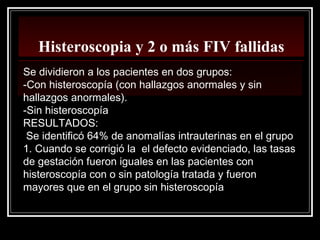 Histeroscopia y 2 o más FIV fallidas
Se dividieron a los pacientes en dos grupos:
-Con histeroscopía (con hallazgos anormales y sin
hallazgos anormales).
-Sin histeroscopía
RESULTADOS:
Se identificó 64% de anomalías intrauterinas en el grupo
1. Cuando se corrigió la el defecto evidenciado, las tasas
de gestación fueron iguales en las pacientes con
histeroscopía con o sin patología tratada y fueron
mayores que en el grupo sin histeroscopía
 