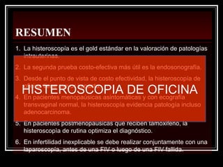 RESUMEN
1. La histeroscopía es el gold estándar en la valoración de patologías
intrauterinas.
2. La segunda prueba costo-efectiva más útil es la endosonografía.
3. Desde el punto de vista de costo efectividad, la histeroscopía de
oficina tiene mayor impacto.
4. En pacientes menopaùsicas asintomáticas y con ecografía
transvaginal normal, la histeroscopía evidencia patología incluso
adenocarcinoma.
5. En pacientes postmenopausicas que reciben tamoxifeno, la
histeroscopìa de rutina optimiza el diagnóstico.
6. En infertilidad inexplicable se debe realizar conjuntamente con una
laparoscopía, antes de una FIV o luego de una FIV fallida.
HISTEROSCOPIA DE OFICINA
 