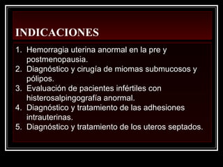 INDICACIONES
1. Hemorragia uterina anormal en la pre y
postmenopausia.
2. Diagnóstico y cirugía de miomas submucosos y
pólipos.
3. Evaluación de pacientes infértiles con
histerosalpingografía anormal.
4. Diagnóstico y tratamiento de las adhesiones
intrauterinas.
5. Diagnóstico y tratamiento de los uteros septados.
 