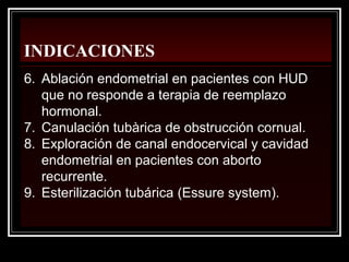 INDICACIONES
6. Ablación endometrial en pacientes con HUD
que no responde a terapia de reemplazo
hormonal.
7. Canulación tubàrica de obstrucción cornual.
8. Exploración de canal endocervical y cavidad
endometrial en pacientes con aborto
recurrente.
9. Esterilización tubárica (Essure system).
 