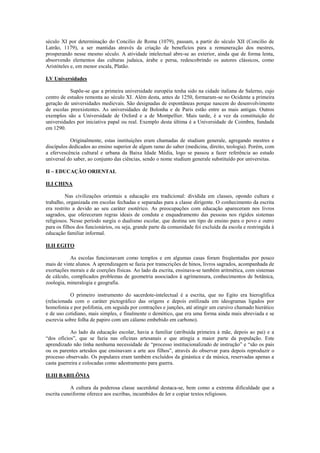 século XI por determinação do Concilio de Roma (1079), passam, a partir do século XII (Concilio de
Latrão, 1179), a ser mantidas através da criação de benefícios para a remuneração dos mestres,
prosperando nesse mesmo século. A atividade intelectual abre-se ao exterior, ainda que de forma lenta,
absorvendo elementos das culturas judaica, árabe e persa, redescobrindo os autores clássicos, como
Aristóteles e, em menor escala, Platão.

I.V Universidades

           Supõe-se que a primeira universidade européia tenha sido na cidade italiana de Salerno, cujo
centro de estudos remonta ao século XI. Além desta, antes de 1250, formaram-se no Ocidente a primeira
geração de universidades medievais. São designadas de espontâneas porque nascem do desenvolvimento
de escolas preexistentes. As universidades de Bolonha e de Paris estão entre as mais antigas. Outros
exemplos são a Universidade de Oxford e a de Montpellier. Mais tarde, é a vez da constituição de
universidades por iniciativa papal ou real. Exemplo desta última é a Universidade de Coimbra, fundada
em 1290.

            Originalmente, estas instituições eram chamadas de studium generale, agregando mestres e
discípulos dedicados ao ensino superior de algum ramo do saber (medicina, direito, teologia). Porém, com
a efervescência cultural e urbana da Baixa Idade Média, logo se passou a fazer referência ao estudo
universal do saber, ao conjunto das ciências, sendo o nome studium generale substituído por universitas.

II – EDUCAÇÃO ORIENTAL

II.I CHINA

         Nas civilizações orientais a educação era tradicional: dividida em classes, opondo cultura e
trabalho, organizada em escolas fechadas e separadas para a classe dirigente. O conhecimento da escrita
era restrito a devido ao seu caráter esotérico. As preocupações com educação apareceram nos livros
sagrados, que ofereceram regras ideais de conduta e enquadramento das pessoas nos rígidos sistemas
religiosos. Nesse período surgiu o dualismo escolar, que destina um tipo de ensino para o povo e outro
para os filhos dos funcionários, ou seja, grande parte da comunidade foi excluída da escola e restringida à
educação familiar informal.

II.II EGITO

           As escolas funcionavam como templos e em algumas casas foram freqüentadas por pouco
mais de vinte alunos. A aprendizagem se fazia por transcrições de hinos, livros sagrados, acompanhada de
exortações morais e de coerções físicas. Ao lado da escrita, ensinava-se também aritmética, com sistemas
de cálculo, complicados problemas de geometria associados à agrimensura, conhecimentos de botânica,
zoologia, mineralogia e geografia.

           O primeiro instrumento do sacerdote-intelectual é a escrita, que no Egito era hieroglífica
(relacionada com o caráter pictográfico das origens e depois estilizada em ideogramas ligados por
homofonia e por polifonia, em seguida por contrações e junções, até atingir um cursivo chamado hierático
e de uso cotidiano, mais simples, e finalmente o demótico, que era uma forma ainda mais abreviada e se
escrevia sobre folha de papiro com um cálamo embebido em carbono).

           Ao lado da educação escolar, havia a familiar (atribuída primeira à mãe, depois ao pai) e a
“dos ofícios”, que se fazia nas oficinas artesanais e que atingia a maior parte da população. Este
aprendizado não tinha nenhuma necessidade de “processo institucionalizado de instrução” e “são os pais
ou os parentes artesãos que ensinavam a arte aos filhos”, através do observar para depois reproduzir o
processo observado. Os populares eram também excluídos da ginástica e da música, reservadas apenas a
casta guerreira e colocadas como adestramento para guerra.

II.III BABILÔNIA

            A cultura da poderosa classe sacerdotal destaca-se, bem como a extrema dificuldade que a
escrita cuneiforme oferece aos escribas, incumbidos de ler e copiar textos religiosos.
 