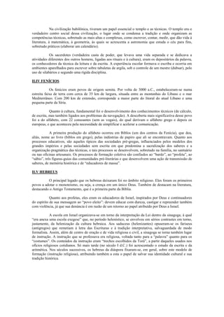 Na civilização babilônica, tiveram um papel essencial o templo e as técnicas. O templo era o
verdadeiro centro social dessa civilização, o lugar onde se condensa a tradição e onde organizam as
competências técnicas, sobretudo as mais altas e complexas, como escrever, contar, medir, que dão vida à
literatura, à matemática, à geometria, às quais se acrescenta a astronomia que estuda o céu para fins,
sobretudo práticos (elaborar um calendário).

            Os sacerdotes (verdadeira casta de poder, que levava uma vida separada e se dedicava a
atividades diferentes dos outros homens, ligadas aos rituais e à cultura), eram os depositários da palavra,
os conhecedores da técnica da leitura e da escrita. A experiência escolar formava o escriba e ocorria em
ambientes aparelhados para escrever sobre tabuletas de argila, sob o controle de um mestre (dubsar), pelo
uso de silabários e segundo uma rígida disciplina.

II.IV FENÍCIOS

            Os fenícios eram povos de origem semita. Por volta de 3000 a.C., estabeleceram-se numa
estreita faixa de terra com cerca de 35 km de largura, situada entre as montanhas do Líbano e o mar
Mediterrâneo. Com 200 km de extensão, corresponde a maior parte do litoral do atual Líbano e uma
pequena parte da Síria.

            Quanto à cultura, fundamental foi o desenvolvimento dos conhecimentos técnicos (de cálculo,
de escrita, mas também ligados aos problemas da navegação). A descoberta mais significativa desse povo
foi a do alfabeto, com 22 consoantes (sem as vogais), do qual derivam o alfabeto grego e depois os
europeus, e que aconteceu pela necessidade de simplificar e acelerar a comunicação.

            A primeira produção do alfabeto ocorreu em Biblos (um dos centros da Fenícia), que deu,
aliás, nome ao livro (biblos em grego), pelas indústrias de papiro que ali se encontravam. Quanto aos
processos educativos, são aqueles típicos das sociedades pré-gregas, influenciados pelos modelos dos
grandes impérios e pelas sociedades sem escrita em que predomina a sacralização dos saberes e a
organização pragmática das técnicas, e tais processos se desenvolvem, sobretudo na família, no santuário
ou nas oficinas artesanais. Os processos de formação coletiva são confiados ao “bardo”, ao “profeta”, ao
“sábio”, três figuras-guias das comunidades pré-literárias e que desenvolvem uma ação de transmissão de
saberes, de memória histórica e de “educadores de massa”.

II.V HEBREUS

          O principal legado que os hebreus deixaram foi no âmbito religioso. Eles foram os primeiros
povos a adotar o monoteísmo, ou seja, a crença em um único Deus. Também de destacam na literatura,
destacando o Antigo Testamento, que é a primeira parte da Bíblia.

            Quanto aos profetas, eles eram os educadores de Israel, inspirados por Deus e continuadores
do espírito de sua mensagem ao “povo eleito”: devem educar com dureza, castigar e repreender também
com violência, já que sua denúncia é em razão de um retorno ao papel atribuído por Deus a Israel.

            A escola em Israel organizava-se em torno da interpretação da Lei dentro da sinagoga; à qual
“era anexa uma escola exegese” que, no período helenístico, se envolveu em sérios contrastes em torno,
justamente, da helenização da cultura hebraica. Aos saduceus (helenizantes) opuseram-se os fariseus
(antigregos) que remetiam à letra das Escrituras e à tradição interpretativa, salvaguardada de modo
formalista. Assim, além de centro de oração e de vida religiosa e civil, a sinagoga se torna também lugar
de instrução. A instrução que se professava era religiosa, voltada tanto para a “palavra” quanto para os
“costumes”. Os conteúdos da instrução eram “trechos escolhidos da Torá”, a partir daqueles usados nos
ofícios religiosos cotidianos. Só mais tarde (no século I d.C.) foi acrescentado o estudo da escrita e da
aritmética. Nos séculos sucessivos, os hebreus da diáspora fixaram-se, em geral, sobre este modelo de
formação (instrução religiosa), atribuindo também a esta o papel de salvar sua identidade cultural e sua
tradição histórica.
 