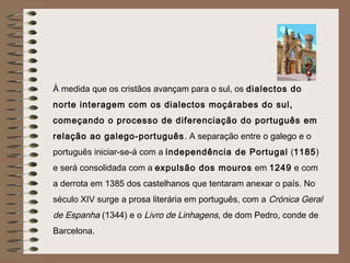 À medida que os cristãos avançam para o sul, os dialectos do
norte interagem com os dialectos moçárabes do sul,
começando o processo de diferenciação do português em
relação ao galego-português . A separação entre o galego e o
português iniciar-se-á com a independência de Portugal (1185)
e será consolidada com a expulsão dos mouros em 1249 e com
a derrota em 1385 dos castelhanos que tentaram anexar o país. No
século XIV surge a prosa literária em português, com a Crónica Geral
de Espanha (1344) e o Livro de Linhagens, de dom Pedro, conde de
Barcelona.
 