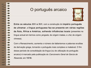 O português arcaico


Entre os séculos XIV e XVI , com a construção do império português
de ultramar, a língua portuguesa faz-se presente em várias regiões
da Ásia, África e América, sofrendo influências locais (presentes na
língua actual em termos como jangada, de origem malaia, e chá, de origem
chinesa).

Com o Renascimento, aumenta o número de italianismos e palavras eruditas
de derivação grega, tornando o português mais complexo e maleável. O fim
desse período de consolidação da língua (ou de utilização do português
arcaico) é marcado pela publicação do Cancioneiro Geral de Garcia de
Resende, em 1516.
 