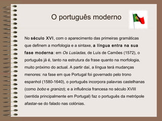 O português moderno

No século XVI, com o aparecimento das primeiras gramáticas
que definem a morfologia e a sintaxe, a língua entra na sua
fase moderna: em Os Lusíadas, de Luís de Camões (1572), o
português já é, tanto na estrutura da frase quanto na morfologia,
muito próximo do actual. A partir daí, a língua terá mudanças
menores: na fase em que Portugal foi governado pelo trono
espanhol (1580-1640), o português incorpora palavras castelhanas
(como bobo e granizo); e a influência francesa no século XVIII
(sentida principalmente em Portugal) faz o português da metrópole
afastar-se do falado nas colónias.
 