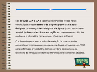 Nos séculos XIX e XX o vocabulário português recebe novas
contribuições: surgem termos de origem greco-latina para
designar os avanços tecnológicos da época (como automóvel e
televisão) e termos técnicos em inglês em ramos como as ciências
médicas e a informática (por exemplo, check-up e software).

O volume de novos termos estimula a criação de uma comissão
composta por representantes dos países de língua portuguesa, em 1990,
para uniformizar o vocabulário técnico e evitar o agravamento do
fenómeno de introdução de termos diferentes para os mesmos objectos.
 