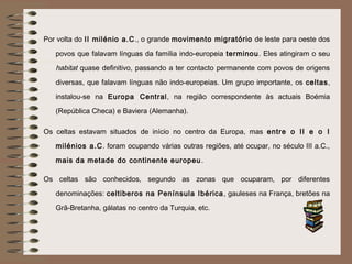 Por volta do II milénio a.C., o grande movimento migratório de leste para oeste dos
   povos que falavam línguas da família indo-europeia terminou. Eles atingiram o seu
   habitat quase definitivo, passando a ter contacto permanente com povos de origens
   diversas, que falavam línguas não indo-europeias. Um grupo importante, os celtas,
   instalou-se na Europa Central, na região correspondente às actuais Boémia
   (República Checa) e Baviera (Alemanha).

Os celtas estavam situados de início no centro da Europa, mas entre o II e o I
   milénios a.C. foram ocupando várias outras regiões, até ocupar, no século III a.C.,
   mais da metade do continente europeu .

Os celtas são conhecidos, segundo as zonas que ocuparam, por diferentes
   denominações: celtiberos na Península Ibérica , gauleses na França, bretões na
   Grã-Bretanha, gálatas no centro da Turquia, etc.
 