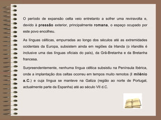 O período de expansão celta veio entretanto a sofrer uma reviravolta e,
devido à pressão exterior, principalmente romana, o espaço ocupado por
este povo encolheu.

As línguas célticas, empurradas ao longo dos séculos até as extremidades
ocidentais da Europa, subsistem ainda em regiões da Irlanda (o irlandês é
inclusive uma das línguas oficiais do país), da Grã-Bretanha e da Bretanha
francesa.

Surpreendentemente, nenhuma língua céltica subsistiu na Península Ibérica,
onde a implantação dos celtas ocorreu em tempos muito remotos (I milénio
a.C.) e cuja língua se manteve na Galiza (região ao norte de Portugal,
actualmente parte da Espanha) até ao século VII d.C.
 
