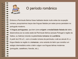 O período românico


Embora a Península Ibérica fosse habitada desde muito antes da ocupação
romana, pouquíssimos traços das línguas faladas por estes povos persistem no
português moderno.
A língua portuguesa, que tem como origem a modalidade falada do latim,
desenvolveu-se na costa oeste da Península Ibérica (actuais Portugal e região da
Galiza, ou Galícia) incluída na província romana da Lusitânia.
A partir de 218 a.C., com a invasão romana da península, e até ao século IX, a
língua falada na região é o romance, uma variante do latim que constitui um
estágio intermediário entre o latim vulgar e as línguas latinas modernas
(português, castelhano, francês, etc.).
 