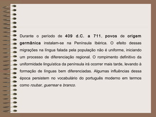 Durante o período de 409 d.C. a 711, povos de origem
germânica instalam-se na Península Ibérica. O efeito dessas
migrações na língua falada pela população não é uniforme, iniciando
um processo de diferenciação regional. O rompimento definitivo da
uniformidade linguística da península irá ocorrer mais tarde, levando à
formação de línguas bem diferenciadas. Algumas influências dessa
época persistem no vocabulário do português moderno em termos
como roubar, guerrear e branco.
 