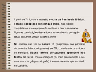 A partir de 711, com a invasão moura da Península Ibérica ,
o árabe é adoptado como língua oficial nas regiões
conquistadas, mas a população continua a falar o romance.
Algumas contribuições dessa época ao vocabulário português
actual são arroz, alface, alicate e refém.


No período que vai do século IX (surgimento dos primeiros
documentos latino-portugueses) ao XI, considerado uma época
de transição, alguns termos portugueses aparecem nos
textos em latim , mas o português (ou mais precisamente o seu
antecessor, o galego-português) é essencialmente apenas falado
na Lusitânia.
 