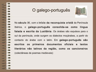 O galego-português

No século XI , com o início da reconquista cristã da Península
Ibérica, o galego-português      consolida-se    como      língua
falada e escrita da Lusitânia . Os árabes são expulsos para o
sul da península, onde surgem os dialectos moçárabes, a partir do
contacto do árabe com o latim. Em galego-português são
escritos   os   primeiros   documentos      oficiais   e   textos
literários não latinos da região, como os cancioneiros
(colectâneas de poemas medievais):
 