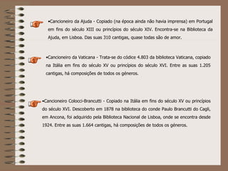 Cancioneiro Colocci-Brancutti - Copiado na Itália em fins do século XV ou princípios do século XVI. Descoberto em 1878 na biblioteca do conde Paulo Brancutti do Cagli, em Ancona, foi adquirido pela Biblioteca Nacional de Lisboa, onde se encontra desde 1924. Entre as suas 1.664 cantigas, há composições de todos os géneros.  Cancioneiro da Vaticana - Trata-se do códice 4.803 da biblioteca Vaticana, copiado na Itália em fins do século XV ou princípios do século XVI. Entre as suas 1.205 cantigas, há composições de todos os géneros.  Cancioneiro da Ajuda - Copiado (na época ainda não havia imprensa) em Portugal em fins do século XIII ou princípios do século XIV. Encontra-se na Biblioteca da Ajuda, em Lisboa. Das suas 310 cantigas, quase todas são de amor. 