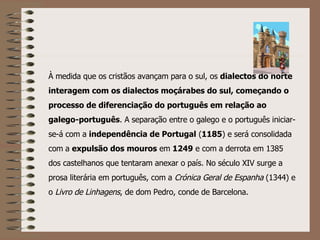 À medida que os cristãos avançam para o sul, os  dialectos do norte interagem com os dialectos moçárabes do sul, começando o processo de diferenciação do português em relação ao galego-português . A separação entre o galego e o português iniciar-se-á com a  independência de Portugal  ( 1185 ) e será consolidada com a  expulsão dos mouros  em  1249  e com a derrota em 1385 dos castelhanos que tentaram anexar o país. No século XIV surge a prosa literária em português, com a  Crónica Geral de Espanha  (1344) e o  Livro de Linhagens , de dom Pedro, conde de Barcelona.   
