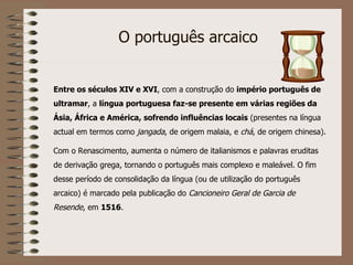 Entre os séculos XIV e XVI , com a construção do  império português de ultramar , a  língua portuguesa faz-se presente em várias regiões da Ásia, África e América, sofrendo influências locais  (presentes na língua actual em termos como  jangada , de origem malaia, e  chá , de origem chinesa). Com o Renascimento, aumenta o número de italianismos e palavras eruditas de derivação grega, tornando o português mais complexo e maleável. O fim desse período de consolidação da língua (ou de utilização do português arcaico) é marcado pela publicação do  Cancioneiro Geral de Garcia de Resende , em  1516 . O português arcaico 