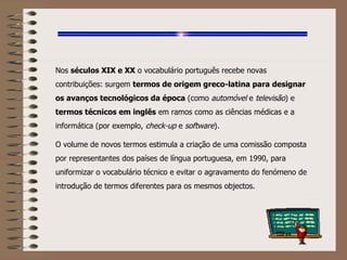 Nos  séculos XIX e XX  o vocabulário português recebe novas contribuições: surgem  termos de origem greco-latina para designar os avanços tecnológicos da época  (como  automóvel  e  televisão ) e  termos técnicos em inglês  em ramos como as ciências médicas e a informática (por exemplo,  check-up  e  software ). O volume de novos termos estimula a criação de uma comissão composta por representantes dos países de língua portuguesa, em 1990, para uniformizar o vocabulário técnico e evitar o agravamento do fenómeno de introdução de termos diferentes para os mesmos objectos. 