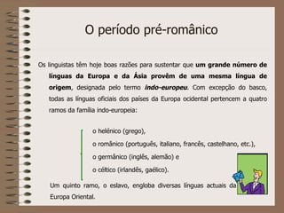 O período pré-românico Os linguistas têm hoje boas razões para sustentar que  um grande número de línguas da Europa e da Ásia provêm de uma mesma língua de origem , designada pelo termo  indo-europeu . Com excepção do basco, todas as línguas oficiais dos países da Europa ocidental pertencem a quatro ramos da família indo-europeia: o helénico (grego), o românico (português, italiano, francês, castelhano, etc.), o germânico (inglês, alemão) e o céltico (irlandês, gaélico). Um quinto ramo, o eslavo, engloba diversas línguas actuais da Europa Oriental. 