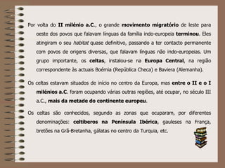 Por volta do  II milénio a.C ., o grande  movimento migratório  de leste para oeste dos povos que falavam línguas da família indo-europeia  terminou . Eles atingiram o seu  habitat  quase definitivo, passando a ter contacto permanente com povos de origens diversas, que falavam línguas não indo-europeias. Um grupo importante, os  celtas , instalou-se na  Europa Central , na região correspondente às actuais Boémia (República Checa) e Baviera (Alemanha). Os celtas estavam situados de início no centro da Europa, mas  entre o II e o I milénios a.C . foram ocupando várias outras regiões, até ocupar, no século III a.C.,  mais da metade do continente europeu . Os celtas são conhecidos, segundo as zonas que ocuparam, por diferentes denominações:  celtiberos na Península Ibérica , gauleses na França, bretões na Grã-Bretanha, gálatas no centro da Turquia, etc. 