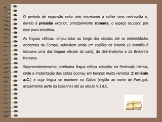 O período de expansão celta veio entretanto a sofrer uma reviravolta e, devido à  pressão  exterior, principalmente  romana , o espaço ocupado por este povo encolheu. As línguas célticas, empurradas ao longo dos séculos até as extremidades ocidentais da Europa, subsistem ainda em regiões da Irlanda (o irlandês é inclusive uma das línguas oficiais do país), da Grã-Bretanha e da Bretanha francesa. Surpreendentemente, nenhuma língua céltica subsistiu na Península Ibérica, onde a implantação dos celtas ocorreu em tempos muito remotos ( I milénio a.C .) e cuja língua se manteve na Galiza (região ao norte de Portugal, actualmente parte da Espanha) até ao século VII d.C. 