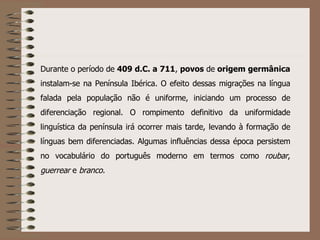 Durante o período de  409 d.C. a 711 ,  povos  de  origem   germânica  instalam-se na Península Ibérica. O efeito dessas migrações na língua falada pela população não é uniforme, iniciando um processo de diferenciação regional. O rompimento definitivo da uniformidade linguística da península irá ocorrer mais tarde, levando à formação de línguas bem diferenciadas. Algumas influências dessa época persistem no vocabulário do português moderno em termos como  roubar ,  guerrear  e  branco. 