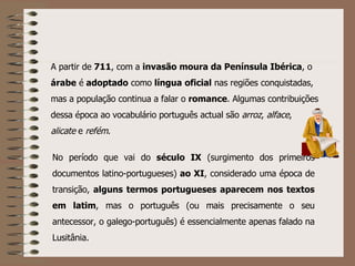 No período que vai do  século IX  (surgimento dos primeiros documentos latino-portugueses)  ao XI , considerado uma época de transição,  alguns termos portugueses aparecem nos textos em latim , mas o português (ou mais precisamente o seu antecessor, o galego-português) é essencialmente apenas falado na Lusitânia. A partir de  711 , com a  invasão moura da Península Ibérica , o  árabe  é  adoptado  como  língua   oficial  nas regiões conquistadas, mas a população continua a falar o  romance . Algumas contribuições dessa época ao vocabulário português actual são  arroz ,  alface ,  alicate  e  refém . 