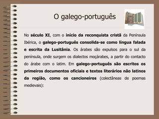 O galego-português No  século XI , com o  início da reconquista cristã  da Península Ibérica, o  galego-português consolida-se como língua falada e escrita da Lusitânia . Os árabes são expulsos para o sul da península, onde surgem os dialectos moçárabes, a partir do contacto do árabe com o latim. Em  galego-português são escritos os primeiros documentos oficiais e textos literários não latinos da região, como os cancioneiros  (colectâneas de poemas medievais):  