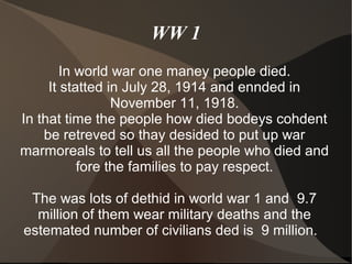 WW 1
        In world war one maney people died.
     It statted in July 28, 1914 and ennded in
                 November 11, 1918.
In that time the people how died bodeys cohdent
    be retreved so thay desided to put up war
marmoreals to tell us all the people who died and
           fore the families to pay respect.

 The was lots of dethid in world war 1 and 9.7
  million of them wear military deaths and the
estemated number of civilians ded is 9 million.
 