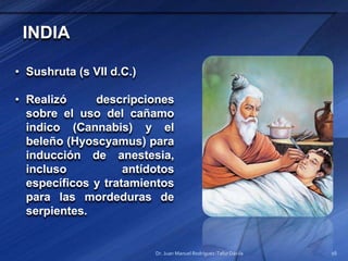 INDIA
• Sushruta (s VII d.C.)
• Realizó descripciones
sobre el uso del cañamo
indico (Cannabis) y el
beleño (Hyoscyamus) para
inducción de anestesia,
incluso antídotos
específicos y tratamientos
para las mordeduras de
serpientes.
Dr. Juan Manuel Rodríguez-Tafur Dávila 16
 