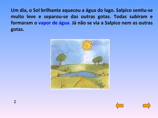 Um dia, o Sol brilhante aqueceu a água do lago. Salpico sentiu-se muito leve e separou-se das outras gotas. Todas subiram e formaram o  vapor de água .  Já não se via a Salpico nem as outras gotas. 2 