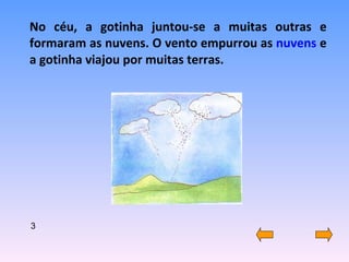 No céu, a gotinha juntou-se a muitas outras e formaram as nuvens. O vento empurrou as  nuvens  e a gotinha viajou por muitas terras. 3 