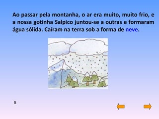 Ao passar pela montanha, o ar era muito, muito frio, e a nossa gotinha Salpico juntou-se a outras e formaram água sólida. Caíram na terra sob a forma de  neve . 5 