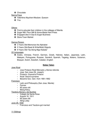 Chocolate
Nanny/Yaya
 Valentina Alquitran-Mauban, Quezon
 Yna
Others
 First to educate their children in the colleges of Manila
 Sugar Mill, Flour Mill & Home-Made Ham Press
 Engaged also in Dye & Sugar Business
 Store-Town Market
Genius Person
 3 Years Old-Memorize the Alphabet
 5 Years Old-Read & Write/Mold Objects
 8 Years Old-”Sa Aking Mga Kabata”
22 Languages
 Arabic, Chinese, French, German, Greek, Hebrew, Italian, Japanese, Latin,
Malayan, Portuguese, Russian, Sanskrit, Spanish, Tagalog, Ilokano, Subanon,
Bisayan, Dutch, Swedish, Catalan, English
Notes Taken
Jose Rizal
- Jose Protacio Rizal Mercado y Alonso relonda
- Jose: San Jose (St. Joseph)
- Protacio: Guevarra Protacio
- Rizal: Seond surname
- Became Gov. Gen. from 1861-1862
Francisco
- Latin and Philosophy (San Jose, Manila)
- Farmer
- 80 years old
- Mang Kikoy
Teodora Alonso y de Quintos
- Colegio de Santa Rosa
- August 16, 1911
- 85 years old
- Aling Lolay
June 28, 1848
- Francisco and Teodora got married
11 Siblings
 