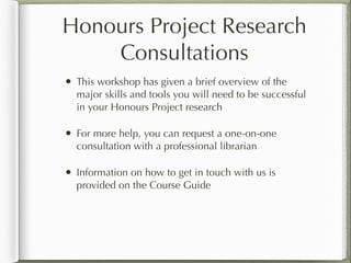 Honours Project Research
Consultations
• This workshop has given a brief overview of the
major skills and tools you will need to be successful
in your Honours Project research
• For more help, you can request a one-on-one
consultation with a professional librarian
• Information on how to get in touch with us is
provided on the Course Guide
 