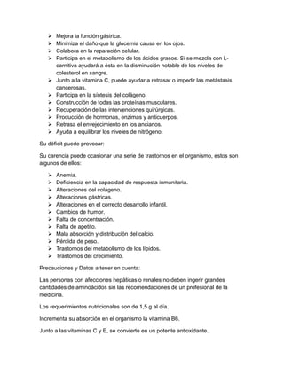  Mejora la función gástrica.
 Minimiza el daño que la glucemia causa en los ojos.
 Colabora en la reparación celular.
 Participa en el metabolismo de los ácidos grasos. Si se mezcla con L-
carnitiva ayudará a ésta en la disminución notable de los niveles de
colesterol en sangre.
 Junto a la vitamina C, puede ayudar a retrasar o impedir las metástasis
cancerosas.
 Participa en la síntesis del colágeno.
 Construcción de todas las proteínas musculares.
 Recuperación de las intervenciones quirúrgicas.
 Producción de hormonas, enzimas y anticuerpos.
 Retrasa el envejecimiento en los ancianos.
 Ayuda a equilibrar los niveles de nitrógeno.
Su déficit puede provocar:
Su carencia puede ocasionar una serie de trastornos en el organismo, estos son
algunos de ellos:
 Anemia.
 Deficiencia en la capacidad de respuesta inmunitaria.
 Alteraciones del colágeno.
 Alteraciones gástricas.
 Alteraciones en el correcto desarrollo infantil.
 Cambios de humor.
 Falta de concentración.
 Falta de apetito.
 Mala absorción y distribución del calcio.
 Pérdida de peso.
 Trastornos del metabolismo de los lípidos.
 Trastornos del crecimiento.
Precauciones y Datos a tener en cuenta:
Las personas con afecciones hepáticas o renales no deben ingerir grandes
cantidades de aminoácidos sin las recomendaciones de un profesional de la
medicina.
Los requerimientos nutricionales son de 1,5 g al día.
Incrementa su absorción en el organismo la vitamina B6.
Junto a las vitaminas C y E, se convierte en un potente antioxidante.
 