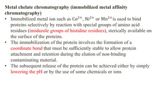 Metal chelate chromatography (immobilized metal affinity
chromatography)
• Immobilized metal ion such as Co2+
, Ni2+
or Mn2+
is used to bind
proteins selectively by reaction with special groups of amino acid
residues (imidazole groups of histidine residues), sterically available on
the surface of the proteins.
• The immobilization of the protein involves the formation of a
coordinate bond that must be sufficiently stable to allow protein
attachment and retention during the elution of non-binding
contaminating material.
• The subsequent release of the protein can be achieved either by simply
lowering the pH or by the use of some chemicals or ions
 