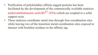 • Purification of polyhistidine affinity-tagged proteins has been
facilitated by the development of the commercially available matrices
nickel-nitrilotriacetic acid (𝑁𝑖2+-NTA) which are coupled to a solid
support resin.
• These matrices coordinate metal ions through four coordination sites
while leaving two of the transition metal coordination sites exposed to
interact with histidine residues in the affinity tag.
 